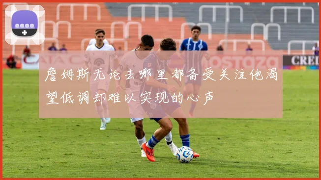 詹姆斯无论去哪里都备受关注他渴望低调却难以实现的心声