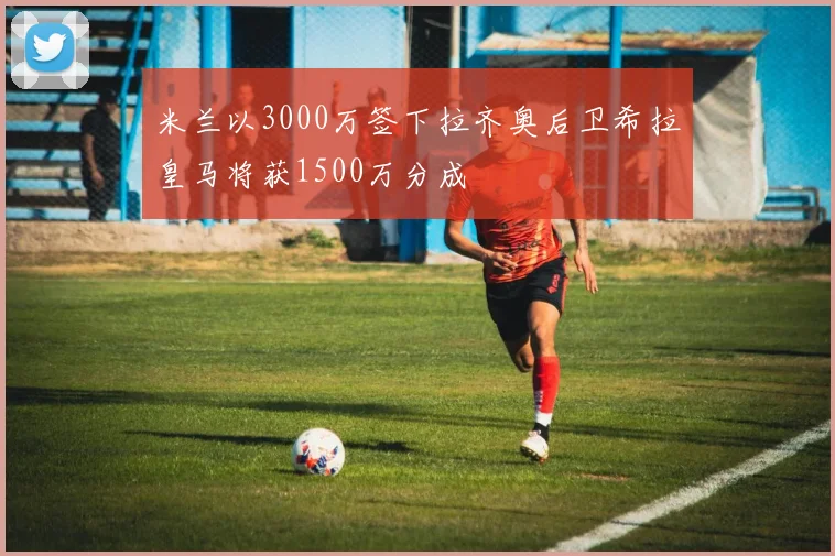 米兰以3000万签下拉齐奥后卫希拉皇马将获1500万分成
